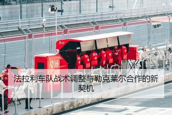 法拉利车队战术调整与勒克莱尔合作的新契机